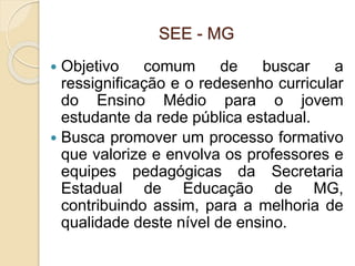 SEE - MG
 Objetivo comum de buscar a
ressignificação e o redesenho curricular
do Ensino Médio para o jovem
estudante da rede pública estadual.
 Busca promover um processo formativo
que valorize e envolva os professores e
equipes pedagógicas da Secretaria
Estadual de Educação de MG,
contribuindo assim, para a melhoria de
qualidade deste nível de ensino.
 