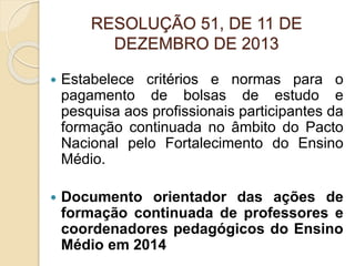 RESOLUÇÃO 51, DE 11 DE
DEZEMBRO DE 2013
 Estabelece critérios e normas para o
pagamento de bolsas de estudo e
pesquisa aos profissionais participantes da
formação continuada no âmbito do Pacto
Nacional pelo Fortalecimento do Ensino
Médio.
 Documento orientador das ações de
formação continuada de professores e
coordenadores pedagógicos do Ensino
Médio em 2014
 