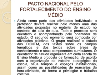 PACTO NACIONAL PELO
FORTALECIMENTO DO ENSINO
MÉDIO
 Ainda como parte das atividades individuais, o
professor deverá realizar pelo menos uma das
atividades propostas no material de estudo no
contexto de sala de aula. Todo o processo será
orientado e acompanhando pelo orientador de
estudo. O segundo momento será composto por
atividades coletivas. O grupo realizará o estudo
das DCNEM, dos textos sobre os campos
temáticos e dos textos sobre áreas de
conhecimento e seus componentes curriculares. O
orientador de estudo organizará em cada escola de
Ensino Médio a proposta de formação, de acordo
com a organização do trabalho pedagógico da
escola, seus tempos e espaços institucionais,
assim como as possibilidades de rearranjos da
hora-atividade, de forma a privilegiar o trabalho
 
