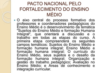 PACTO NACIONAL PELO
FORTALECIMENTO DO ENSINO
MÉDIO
 O eixo central do processo formativo dos
professores e coordenadores pedagógicos do
Ensino Médio é o desenvolvimento da temática
"Sujeitos do Ensino Médio e formação Humana
Integral", que orientará a discussão e o
trabalho em todas as etapas do curso. A
primeira etapa compreenderá os seguintes
campos temáticos: Sujeitos do Ensino Médio e
formação humana integral; Ensino Médio e
formação humana integral; O currículo do
Ensino Médio, seus sujeitos e o desafio da
formação humana integral; Organização e
gestão do trabalho pedagógico; Avaliação no
Ensino Médio; e Áreas de conhecimento e
integração curricular.
 