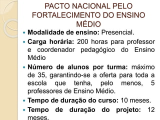 PACTO NACIONAL PELO
FORTALECIMENTO DO ENSINO
MÉDIO
 Modalidade de ensino: Presencial.
 Carga horária: 200 horas para professor
e coordenador pedagógico do Ensino
Médio
 Número de alunos por turma: máximo
de 35, garantindo-se a oferta para toda a
escola que tenha, pelo menos, 5
professores de Ensino Médio.
 Tempo de duração do curso: 10 meses.
 Tempo de duração do projeto: 12
meses.
 