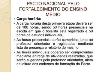 PACTO NACIONAL PELO
FORTALECIMENTO DO ENSINO
MÉDIO
 Carga horária:
 A carga horária desta primeira etapa deverá ser
de 100 horas, sendo 50 horas presenciais na
escola em que o bolsista está registrado e 50
horas de estudos individuais.
 As horas presenciais serão cumpridas junto ao
professor orientador e registradas mediante
lista de presença e relatório do mesmo.
 As horas individuais poderão ser comprovadas
mediante entrega de atividades realizadas, que
serão sugeridas pelo professor orientador, além
da leitura dos cadernos de formação do Pacto.
 