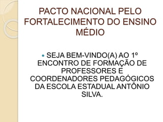PACTO NACIONAL PELO
FORTALECIMENTO DO ENSINO
MÉDIO
 SEJA BEM-VINDO(A) AO 1º
ENCONTRO DE FORMAÇÃO DE
PROFESSORES E
COORDENADORES PEDAGÓGICOS
DA ESCOLA ESTADUAL ANTÔNIO
SILVA.
 
