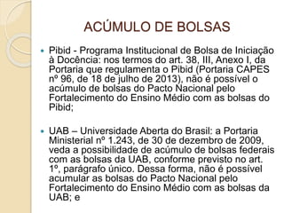 ACÚMULO DE BOLSAS
 Pibid - Programa Institucional de Bolsa de Iniciação
à Docência: nos termos do art. 38, III, Anexo I, da
Portaria que regulamenta o Pibid (Portaria CAPES
nº 96, de 18 de julho de 2013), não é possível o
acúmulo de bolsas do Pacto Nacional pelo
Fortalecimento do Ensino Médio com as bolsas do
Pibid;
 UAB – Universidade Aberta do Brasil: a Portaria
Ministerial nº 1.243, de 30 de dezembro de 2009,
veda a possibilidade de acúmulo de bolsas federais
com as bolsas da UAB, conforme previsto no art.
1º, parágrafo único. Dessa forma, não é possível
acumular as bolsas do Pacto Nacional pelo
Fortalecimento do Ensino Médio com as bolsas da
UAB; e
 
