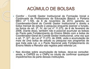 ACÚMULO DE BOLSAS
 Comfor - Comitê Gestor Institucional de Formação Inicial e
Continuada de Profissionais da Educação Básica: a Portaria
MEC nº 1.105, de 8 de novembro de 2013, garantiu ao
Coordenador-Geral do Comitê Gestor Institucional o direito a
bolsa mensal de estudo e pesquisa enquanto exercer a função,
na forma do art. 2º, IV, da Lei nº 11.273, de 6 de fevereiro de
2006. Diante disso, também não é possível acumular as bolsas
do Pacto pelo Fortalecimento do Ensino Médio com a bolsa de
Coordenador-Geral do Comitê Gestor Institucional, uma vez que
o art. 1º, §1º, da Lei nº 11.273, de 2006, veda a acumulação de
mais de uma bolsa de estudo ou pesquisa nos programas de
que trata esta Lei, e o Pacto Nacional pelo Fortalecimento do
Ensino Médio e Renafor são regidos pela referida Lei.
 Nas dúvidas sobre acumulação de bolsas, deve-se consultar,
ainda, a CAPES ou o CNPq no intuito de confirmar quaisquer
impedimentos da parte dessas instituições.
 