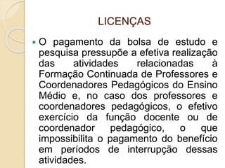 LICENÇAS
 O pagamento da bolsa de estudo e
pesquisa pressupõe a efetiva realização
das atividades relacionadas à
Formação Continuada de Professores e
Coordenadores Pedagógicos do Ensino
Médio e, no caso dos professores e
coordenadores pedagógicos, o efetivo
exercício da função docente ou de
coordenador pedagógico, o que
impossibilita o pagamento do benefício
em períodos de interrupção dessas
atividades.
 