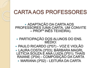 CARTA AOS PROFESSORES
 ADAPTAÇÃO DA CARTA AOS
PROFESSORES (UMA CARTA, UM CONVITE
– PROFª INÊS TEIXEIRA).
 PARTICIPAÇÃO DOS ALUNOS DO ENS.
MÉDIO:
 PAULO RICARDO (2º07) - VOZ E VIOLÃO
 LAURA COSTA (3º03); BÁRBARA MAGRI,
LETÍCIA SOUZA E ANA LUIZA (3º01); THAÍS
RAIANE (3º04) - COMPOSIÇÃO DA CARTA
 MARIANA (3º02) - LEITURA DA CARTA
 