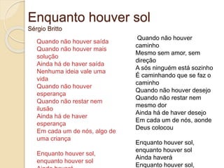 Enquanto houver sol
Sérgio Britto
Quando não houver saída
Quando não houver mais
solução
Ainda há de haver saída
Nenhuma ideia vale uma
vida
Quando não houver
esperança
Quando não restar nem
ilusão
Ainda há de haver
esperança
Em cada um de nós, algo de
uma criança
Enquanto houver sol,
enquanto houver sol
Quando não houver
caminho
Mesmo sem amor, sem
direção
A sós ninguém está sozinho
É caminhando que se faz o
caminho
Quando não houver desejo
Quando não restar nem
mesmo dor
Ainda há de haver desejo
Em cada um de nós, aonde
Deus colocou
Enquanto houver sol,
enquanto houver sol
Ainda haverá
Enquanto houver sol,
 
