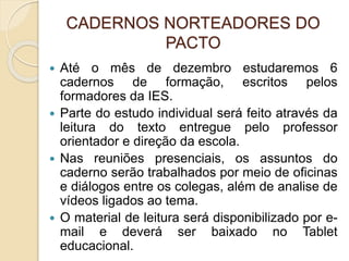 CADERNOS NORTEADORES DO
PACTO
 Até o mês de dezembro estudaremos 6
cadernos de formação, escritos pelos
formadores da IES.
 Parte do estudo individual será feito através da
leitura do texto entregue pelo professor
orientador e direção da escola.
 Nas reuniões presenciais, os assuntos do
caderno serão trabalhados por meio de oficinas
e diálogos entre os colegas, além de analise de
vídeos ligados ao tema.
 O material de leitura será disponibilizado por e-
mail e deverá ser baixado no Tablet
educacional.
 