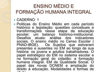 ENSINO MÉDIO E
FORMAÇÃO HUMANA INTEGRAL
 CADERNO 1
 Políticas do Ensino Médio em cada período
histórico e legislação: questões conceituais e
transformações nessa etapa da educação
escolar; um balanço histórico-institucional.
Desafios atuais: análise dos indicadores
sociais. O ensino médio no Censo Escolar (
PNAD-IBGE). Os Sujeitos que estiveram
presentes e ausentes no EM ao longo de sua
história: os jovens e adultos trabalhadores. O
papel estratégico do EM no sistema escolar e
na formação geral do cidadão: a formação
humana integral. EM de Qualidade Social. O
papel das novas DCNEM e ampliação do
direito à educação. Modalidades e formas de
 
