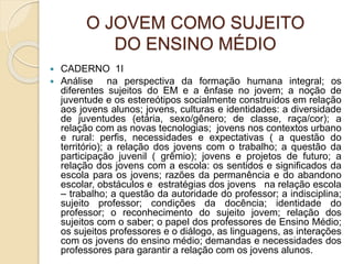 O JOVEM COMO SUJEITO
DO ENSINO MÉDIO
 CADERNO 1I
 Análise na perspectiva da formação humana integral; os
diferentes sujeitos do EM e a ênfase no jovem; a noção de
juventude e os estereótipos socialmente construídos em relação
aos jovens alunos; jovens, culturas e identidades: a diversidade
de juventudes (etária, sexo/gênero; de classe, raça/cor); a
relação com as novas tecnologias; jovens nos contextos urbano
e rural: perfis, necessidades e expectativas ( a questão do
território); a relação dos jovens com o trabalho; a questão da
participação juvenil ( grêmio); jovens e projetos de futuro; a
relação dos jovens com a escola: os sentidos e significados da
escola para os jovens; razões da permanência e do abandono
escolar, obstáculos e estratégias dos jovens na relação escola
– trabalho; a questão da autoridade do professor; a indisciplina;
sujeito professor; condições da docência; identidade do
professor; o reconhecimento do sujeito jovem; relação dos
sujeitos com o saber; o papel dos professores de Ensino Médio;
os sujeitos professores e o diálogo, as linguagens, as interações
com os jovens do ensino médio; demandas e necessidades dos
professores para garantir a relação com os jovens alunos.
 