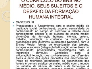 O CURRÍCULO DO ENSINO
MÉDIO, SEUS SUJEITOS E O
DESAFIO DA FORMAÇÃO
HUMANA INTEGRAL
 CADERNO III
 Pressupostos e fundamentos para o ensino médio de
qualidade social; conhecimento escolar: centralidade do
conhecimento no campo do currículo; a relação entre
conhecimento escolar e os sujeitos do ensino médio;
dimensões da formação humana: ciência, cultura,
trabalho, tecnologia; o conteúdo da formação; as
proposições das Diretrizes Curriculares Nacionais para o
Ensino Médio; formas de organização dos tempos,
espaços e saberes (integração/articulação entre áreas do
conhecimento; possibilidades metodológicas para a
integração curricular. Condições para a
articulação/integração dos conhecimentos das diferentes
áreas a partir das ações propostas nos macrocampos.
Ponto de referência permanente: as experiências dos
jovens e demais sujeitos do ensino médio com o mundo
do trabalho, da ciência, da cultura e da tecnologia. A
 