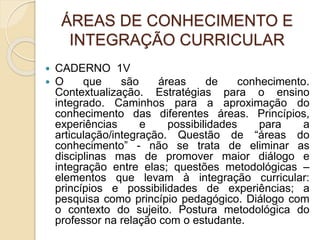 ÁREAS DE CONHECIMENTO E
INTEGRAÇÃO CURRICULAR
 CADERNO 1V
 O que são áreas de conhecimento.
Contextualização. Estratégias para o ensino
integrado. Caminhos para a aproximação do
conhecimento das diferentes áreas. Princípios,
experiências e possibilidades para a
articulação/integração. Questão de “áreas do
conhecimento” - não se trata de eliminar as
disciplinas mas de promover maior diálogo e
integração entre elas; questões metodológicas –
elementos que levam à integração curricular:
princípios e possibilidades de experiências; a
pesquisa como princípio pedagógico. Diálogo com
o contexto do sujeito. Postura metodológica do
professor na relação com o estudante.
 