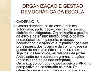 ORGANIZAÇÃO E GESTÃO
DEMOCRÁTICA DA ESCOLA
 CADERNO V
 Gestão democrática da escola pública:
autonomia, participação, descentralização,
eleição dos dirigentes. Organização e gestão
da escola de ensino médio: projeto político
pedagógico, planejamento, recursos
necessários e disponíveis. A participação dos
professores, dos jovens e da comunidade na
gestão da escola: a ótica dos diferentes
sujeitos; os territórios, as relações de poder.
Articulação com outros programas e ações
(necessidade da gestão integrada).
Organização do trabalho pedagógico e PPP, na
perspectiva da construção coletiva. Os
 