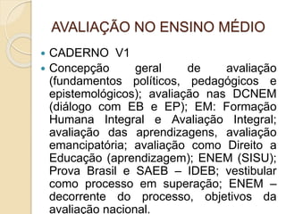 AVALIAÇÃO NO ENSINO MÉDIO
 CADERNO V1
 Concepção geral de avaliação
(fundamentos políticos, pedagógicos e
epistemológicos); avaliação nas DCNEM
(diálogo com EB e EP); EM: Formação
Humana Integral e Avaliação Integral;
avaliação das aprendizagens, avaliação
emancipatória; avaliação como Direito a
Educação (aprendizagem); ENEM (SISU);
Prova Brasil e SAEB – IDEB; vestibular
como processo em superação; ENEM –
decorrente do processo, objetivos da
avaliação nacional.
 