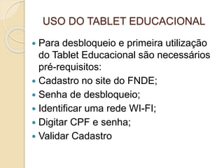 USO DO TABLET EDUCACIONAL
 Para desbloqueio e primeira utilização
do Tablet Educacional são necessários
pré-requisitos:
 Cadastro no site do FNDE;
 Senha de desbloqueio;
 Identificar uma rede WI-FI;
 Digitar CPF e senha;
 Validar Cadastro
 