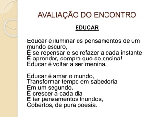 AVALIAÇÃO DO ENCONTRO
EDUCAR
Educar é iluminar os pensamentos de um
mundo escuro,
É se repensar e se refazer a cada instante
É aprender, sempre que se ensina!
Educar é voltar a ser menina.
Educar é amar o mundo,
Transformar tempo em sabedoria
Em um segundo.
É crescer a cada dia
E ter pensamentos inundos,
Cobertos, de pura poesia.
 