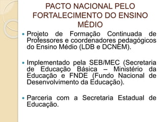 PACTO NACIONAL PELO
FORTALECIMENTO DO ENSINO
MÉDIO
 Projeto de Formação Continuada de
Professores e coordenadores pedagógicos
do Ensino Médio (LDB e DCNEM).
 Implementado pela SEB/MEC (Secretaria
de Educação Básica – Ministério da
Educação e FNDE (Fundo Nacional de
Desenvolvimento da Educação).
 Parceria com a Secretaria Estadual de
Educação.
 