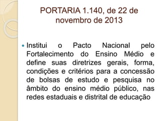PORTARIA 1.140, de 22 de
novembro de 2013
 Institui o Pacto Nacional pelo
Fortalecimento do Ensino Médio e
define suas diretrizes gerais, forma,
condições e critérios para a concessão
de bolsas de estudo e pesquisa no
âmbito do ensino médio público, nas
redes estaduais e distrital de educação
 