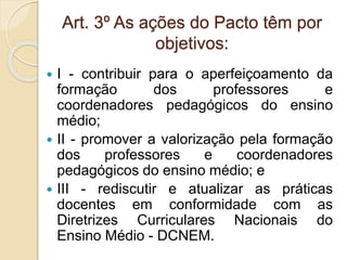 Art. 3º As ações do Pacto têm por
objetivos:
 I - contribuir para o aperfeiçoamento da
formação dos professores e
coordenadores pedagógicos do ensino
médio;
 II - promover a valorização pela formação
dos professores e coordenadores
pedagógicos do ensino médio; e
 III - rediscutir e atualizar as práticas
docentes em conformidade com as
Diretrizes Curriculares Nacionais do
Ensino Médio - DCNEM.
 