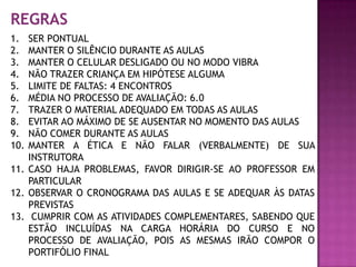 REGRAS
1.  SER PONTUAL
2.  MANTER O SILÊNCIO DURANTE AS AULAS
3.  MANTER O CELULAR DESLIGADO OU NO MODO VIBRA
4.  NÃO TRAZER CRIANÇA EM HIPÓTESE ALGUMA
5.  LIMITE DE FALTAS: 4 ENCONTROS
6.  MÉDIA NO PROCESSO DE AVALIAÇÃO: 6.0
7.  TRAZER O MATERIAL ADEQUADO EM TODAS AS AULAS
8.  EVITAR AO MÁXIMO DE SE AUSENTAR NO MOMENTO DAS AULAS
9.  NÃO COMER DURANTE AS AULAS
10. MANTER A ÉTICA E NÃO FALAR (VERBALMENTE) DE SUA
    INSTRUTORA
11. CASO HAJA PROBLEMAS, FAVOR DIRIGIR-SE AO PROFESSOR EM
    PARTICULAR
12. OBSERVAR O CRONOGRAMA DAS AULAS E SE ADEQUAR ÀS DATAS
    PREVISTAS
13. CUMPRIR COM AS ATIVIDADES COMPLEMENTARES, SABENDO QUE
    ESTÃO INCLUÍDAS NA CARGA HORÁRIA DO CURSO E NO
    PROCESSO DE AVALIAÇÃO, POIS AS MESMAS IRÃO COMPOR O
    PORTIFÓLIO FINAL
 