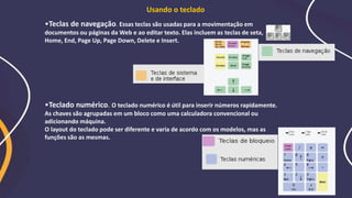 •Teclas de navegação. Essas teclas são usadas para a movimentação em
documentos ou páginas da Web e ao editar texto. Elas incluem as teclas de seta,
Home, End, Page Up, Page Down, Delete e Insert.
•Teclado numérico. O teclado numérico é útil para inserir números rapidamente.
As chaves são agrupadas em um bloco como uma calculadora convencional ou
adicionando máquina.
O layout do teclado pode ser diferente e varia de acordo com os modelos, mas as
funções são as mesmas.
Usando o teclado
 