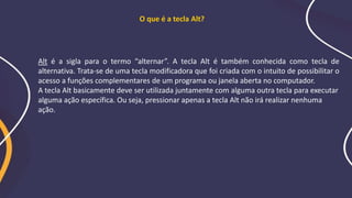 Alt é a sigla para o termo “alternar”. A tecla Alt é também conhecida como tecla de
alternativa. Trata-se de uma tecla modificadora que foi criada com o intuito de possibilitar o
acesso a funções complementares de um programa ou janela aberta no computador.
A tecla Alt basicamente deve ser utilizada juntamente com alguma outra tecla para executar
alguma ação específica. Ou seja, pressionar apenas a tecla Alt não irá realizar nenhuma
ação.
O que é a tecla Alt?
 