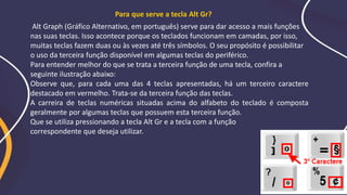 Alt Graph (Gráfico Alternativo, em português) serve para dar acesso a mais funções
nas suas teclas. Isso acontece porque os teclados funcionam em camadas, por isso,
muitas teclas fazem duas ou às vezes até três símbolos. O seu propósito é possibilitar
o uso da terceira função disponível em algumas teclas do periférico.
Para entender melhor do que se trata a terceira função de uma tecla, confira a
seguinte ilustração abaixo:
Observe que, para cada uma das 4 teclas apresentadas, há um terceiro caractere
destacado em vermelho. Trata-se da terceira função das teclas.
A carreira de teclas numéricas situadas acima do alfabeto do teclado é composta
geralmente por algumas teclas que possuem esta terceira função.
Que se utiliza pressionando a tecla Alt Gr e a tecla com a função
correspondente que deseja utilizar.
Para que serve a tecla Alt Gr?
 