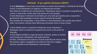 A tecla Backspace é uma chave encontrada na maioria dos teclados, e interfaces de teclado
virtual. A tecla Backspace se originou na máquina de escrever.
Nos sistemas modernos de computadores, o Backspace exclui o caractere à esquerda do
cursor e muda todo o texto após esse ponto em uma posição.
A tecla Backspace é indicada nos teclados por uma seta que aponta para a esquerda e
geralmente está localizada na parte superior direita do teclado.
Nos teclados de computador, a tecla Delete e a tecla Backspace são usadas para excluir
texto. No entanto, existem duas diferenças principais entre as duas chaves:
A tecla delete exclui o caractere à direita do cursor, enquanto o
Backspace exclui o caractere à esquerda do cursor ou do ponto de
inserção.
A tecla delete também é capaz de excluir arquivos, pastas ou ícones,
uma função que o Backspace não pode executar.
De fato, o Backspace tem apenas a função específica de excluir texto.
No entanto, alguns navegadores da Internet retornam à página
anterior quando a tecla Backspace é pressionada.
Definição - O que significa Backspace (BKSP)?
 