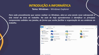 Para cada procedimento que vamos realizar no Windows, abre-se uma janela nova sobrepondo a
tela inicial da área de trabalho. Na aula de hoje aprenderemos a identificar os principais
componentes exibidos nas janelas, de forma que venha facilitar a organização de seu ambiente de
trabalho.
INTRODUÇÃO A INFORMÁTICA
Tema: Windows – Windows Explorer
 