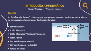 INTRODUÇÃO A INFORMÁTICA
Tema: Windows – Windows Explorer
Janelas
As janelas são “caixas” responsáveis por agrupar qualquer aplicativo que é aberto
no computador. Componentes Básicos das Janelas:
• Barra de Títulos
• Botão Minimizar
• Botão Maximizar/Restaurar Tamanho
• Botão Fechar
• Barra de Rolagem Vertical
• Barra de Rolagem Horizontal
• Bordas e Cantos
 