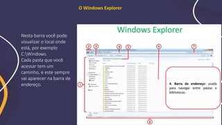 O Windows Explorer
Nesta barra você pode
visualizar o local onde
está, por exemplo
C:Windows.
Cada pasta que você
acessar tem um
caminho, e este sempre
vai aparecer na barra de
endereço.
 