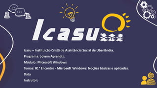 Icasu – Instituição Cristã de Assistência Social de Uberlândia.
Programa: Jovem Aprendiz.
Módulo: Microsoft Windows
Temas: 01° Encontro - Microsoft Windows: Noções básicas e aplicadas.
Data
Instrutor:
 