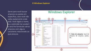 O Windows Explorer
Serve para você buscar
arquivos ou pastas em
específico, caso você não
saiba exatamente onde
está. Você digita o nome,
ou a extensão (se souber)
e será lhe fornecido vários
arquivos com alguns
caracteres relacionado ao
que procura.
 