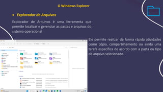 Ele permite realizar de forma rápida atividades
como cópia, compartilhamento ou ainda uma
tarefa específica de acordo com a pasta ou tipo
de arquivo selecionado.
O Windows Explorer
• Explorador de Arquivos
Explorador de Arquivos é uma ferramenta que
permite localizar e gerenciar as pastas e arquivos do
sistema operacional
 