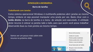INTRODUÇÃOAINFORMÁTICA
Barra de tarefas
Trabalhando com Janelas
Como sistema operacional Windows é multitarefa podemos abrir janelas ao mesmo
tempo, embora só seja possível manipular uma janela por vez. Basta clicar com o
botão direito na barra de tarefas e o menu de seleção será executado. A utilidade
deste recurso é colocar as janelas lado a lado, para que assim você possa trabalhar
observando duas ou mais janelas ao mesmo tempo.
Vamos ver um pouco mais sobre este
recurso no próximo slide.
 