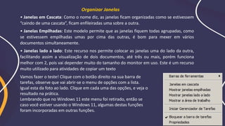 • Janelas em Cascata: Como o nome diz, as janelas ficam organizadas como se estivessem
“caindo de uma cascata”, ficam enfileiradas uma sobre a outra.
• Janelas Empilhadas: Este modelo permite que as janelas fiquem todas agrupadas, como
se estivessem empilhadas umas por cima das outras, é bom para mexer em vários
documentos simultaneamente.
• Janelas lado a lado: Este recurso nos permite colocar as janelas uma do lado da outra,
facilitando assim a visualização de dois documentos, até três ou mais, porém funciona
melhor com 2, pois vai depender muito do tamanho do monitor em uso. Este é um recurso
muito utilizado para atividades de copiar um texto
Organizar Janelas
Vamos fazer o teste! Clique com o botão direito na sua barra de
tarefas, observe que vai abrir-se o menu de opções com a lista.
Igual esta da foto ao lado. Clique em cada uma das opções, e veja o
resultado na prática.
Lembrando que no Windows 11 este menu foi retirado, então se
caso você estiver usando o Windows 11, algumas destas funções
foram incorporadas em outras funções.
 