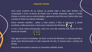 Organizar Janelas
Uma outra maneira de se colocar as janelas lado a lado para facilitar sua
visualização é clicar na barra de títulos com o botão esquerdo, segurar o botão
clicado e arrastar para as extremidades, aparecerá uma linha azul, basta soltar que
a janela se fixará nas laterais indicadas.
Outra maneira também , talvez a mais prática e fácil, é selecionar a janela
escolhida, então pressionar a tecla com o desenho do Windows
e com a tecla ainda pressionada, clicar em uma das setinhas que ficam do lado
direito do teclado.
Faça agora e verá os resultados. Se clicar na tecla do Windows e a seta esquerda, a
janela será dimensionada no lado esquerdo da tela. O mesmo para a setinha da
direita.
Selecione uma janela e execute os comandos exibidos acima.
 