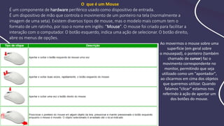 O que é um Mouse
É um componente de hardware periférico usado como dispositivo de entrada.
É um dispositivo de mão que controla o movimento de um ponteiro na tela (normalmente a
imagem de uma seta). Existem diversos tipos de mouse, mas o modelo mais comum tem o
formato de um ratinho, por isso o nome em inglês: “Mouse". O mouse foi criado para facilitar a
interação com o computador. O botão esquerdo, indica uma ação de selecionar. O botão direito,
abre os menus de opções.
Ao movermos o mouse sobre uma
superfície (em geral sobre
o mousepad), o ponteiro (também
chamado de cursor) faz o
movimento correspondente no
monitor, permitindo que seja
utilizado como um "apontador",
ao clicarmos em cima dos objetos
que queremos utilizar. Quando
falamos "clicar" estamos nos
referindo à ação de apertar um
dos botões do mouse.
 