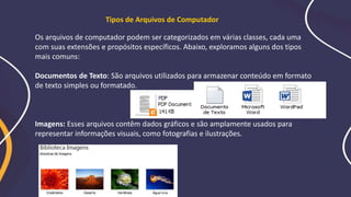 Os arquivos de computador podem ser categorizados em várias classes, cada uma
com suas extensões e propósitos específicos. Abaixo, exploramos alguns dos tipos
mais comuns:
Documentos de Texto: São arquivos utilizados para armazenar conteúdo em formato
de texto simples ou formatado.
Imagens: Esses arquivos contêm dados gráficos e são amplamente usados para
representar informações visuais, como fotografias e ilustrações.
Tipos de Arquivos de Computador
 