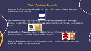Apresentações: Esses arquivos são usados para criar e exibir apresentações de slides com
informações visuais e textuais.
Arquivos Comprimidos: Esses arquivos agrupam vários arquivos em um único arquivo para
facilitar o compartilhamento e economizar espaço de armazenamento. Formatos comuns são .zip
e .rar.
Bancos de Dados: Arquivos de bancos de dados armazenam informações estruturadas em
tabelas, permitindo a recuperação e manipulação de dados.
Cada tipo de arquivo possui sua própria estrutura interna e requisitos específicos para serem
visualizados ou executados corretamente.
Tipos de Arquivos de Computador
 