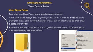 Criar Nova Pasta
Para criar uma Nova Pasta, faça o seguinte procedimento:
• No local onde deseja criar a pasta (vamos usar a área de trabalho como
exemplo), clique com o botão direito do mouse em um local vazio da área onde
a pasta será criada;
• No menu exibido, clique em Pasta, surgirá uma Nova Pasta, renomeie a pasta
com o nome desejado, aperte Enter.
INTRODUÇÃOAINFORMÁTICA
Tema: Criando Pastas
 
