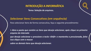 Selecionar itens Consecutivos (em sequência)
Para selecionar itens de forma consecutiva, faça o seguinte procedimento:
• Abra a pasta que contém os itens que deseja selecionar, após clique no primeiro
arquivo do intervalo
que deseja selecionar e pressione a tecla <Shift> e mantenha a pressionada, feito
isso clique com o mouse
sobre os demais itens que deseja selecionar.
INTRODUÇÃO A INFORMÁTICA
Tema: Seleção de arquivos.
 