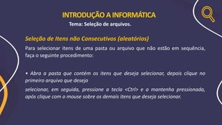 Seleção de Itens não Consecutivos (aleatórios)
Para selecionar itens de uma pasta ou arquivo que não estão em sequência,
faça o seguinte procedimento:
• Abra a pasta que contém os itens que deseja selecionar, depois clique no
primeiro arquivo que deseja
selecionar, em seguida, pressione a tecla <Ctrl> e a mantenha pressionada,
após clique com o mouse sobre os demais itens que deseja selecionar.
INTRODUÇÃO A INFORMÁTICA
Tema: Seleção de arquivos.
 