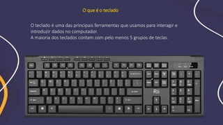 O teclado é uma das principais ferramentas que usamos para interagir e
introduzir dados no computador.
A maioria dos teclados contam com pelo menos 5 grupos de teclas.
O que é o teclado
 