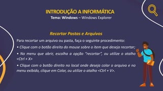 Recortar Pastas e Arquivos
Para recortar um arquivo ou pasta, faça o seguinte procedimento:
• Clique com o botão direito do mouse sobre o item que deseja recortar;
• No menu que abrir, escolha a opção “recortar”, ou utilize o atalho
<Ctrl + X>
• Clique com o botão direito no local onde deseja colar o arquivo e no
menu exibido, clique em Colar, ou utilize o atalho <Ctrl + V>.
INTRODUÇÃO A INFORMÁTICA
Tema: Windows – Windows Explorer
 
