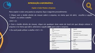 Para copiar e colar uma pasta ou arquivo, faça o seguinte procedimento:
• Clique com o botão direito do mouse sobre o arquivo, no menu que irá abrir, escolha a opção
“Copiar”, ou utilize o atalho
<Ctrl + C>
• Com o botão direito do mouse, clique em qualquer área vazia do local em que deseja colocar o
arquivo e no menu que abrir, selecione a opção colar para colar o arquivo;
• Ou você pode utilizar o atalho <Ctrl + V>.
INTRODUÇÃOAINFORMÁTICA
Copiar e Colar Pastas e Arquivos
 