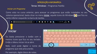 INTRODUÇÃOAINFORMÁTICA
Temas: Windows – Programas Padrão
Ou basta pressionar o botão com o
mesmo ícone que fica no seu teclado.
Então o Menu Iniciar irá se abrir.
Nele, você pode digitar o nome do
programa que está procurando.
Por exemplo, digite bloco de notas.
Iniciar
Iniciar um Programa
Como visto no curso anterior, para acessar os programas que estão instalados no seu
sistema operacional, basta clicar no menu Iniciar, aquele ícone do Windows que fica no
canto inferior esquerdo na barra de tarefas.
 