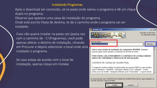 Após o download ser concluído, vá na pasta onde salvou o programa e dê um clique
duplo no programa.
Observe que aparece uma caixa de instalação do programa.
Onde está escrito Pasta de destino, te dá o caminho onde o programa vai ser
instalado.
Instalando Programas
Caso não queira instalar na pasta raiz (pasta raiz
com o caminho de - C:Programas), você pode
apenas alterar o destino de instalação, clicando
em Procurar e depois selecionar o local onde será
instalado o programa.
Se caso esteja de acordo com o local de
instalação, apenas clique em Instalar.
 