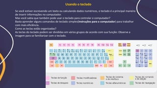 Usando o teclado
Se você estiver escrevendo um texto ou calculando dados numéricos, o teclado é a principal maneira
de inserir informações no computador.
Mas você sabia que também pode usar o teclado para controlar o computador?
Basta aprender alguns comandos de teclado simples(instruções para o computador) para trabalhar
com mais eficiência.
Como as teclas estão organizadas?
As teclas do teclado podem ser divididas em vários grupos de acordo com sua função: Observe a
imagem para se familiarizar com o teclado.
 
